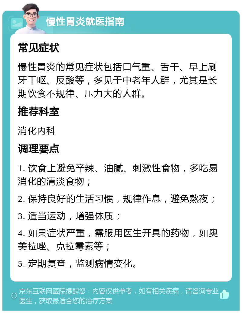 慢性胃炎就医指南 常见症状 慢性胃炎的常见症状包括口气重、舌干、早上刷牙干呕、反酸等，多见于中老年人群，尤其是长期饮食不规律、压力大的人群。 推荐科室 消化内科 调理要点 1. 饮食上避免辛辣、油腻、刺激性食物，多吃易消化的清淡食物； 2. 保持良好的生活习惯，规律作息，避免熬夜； 3. 适当运动，增强体质； 4. 如果症状严重，需服用医生开具的药物，如奥美拉唑、克拉霉素等； 5. 定期复查，监测病情变化。