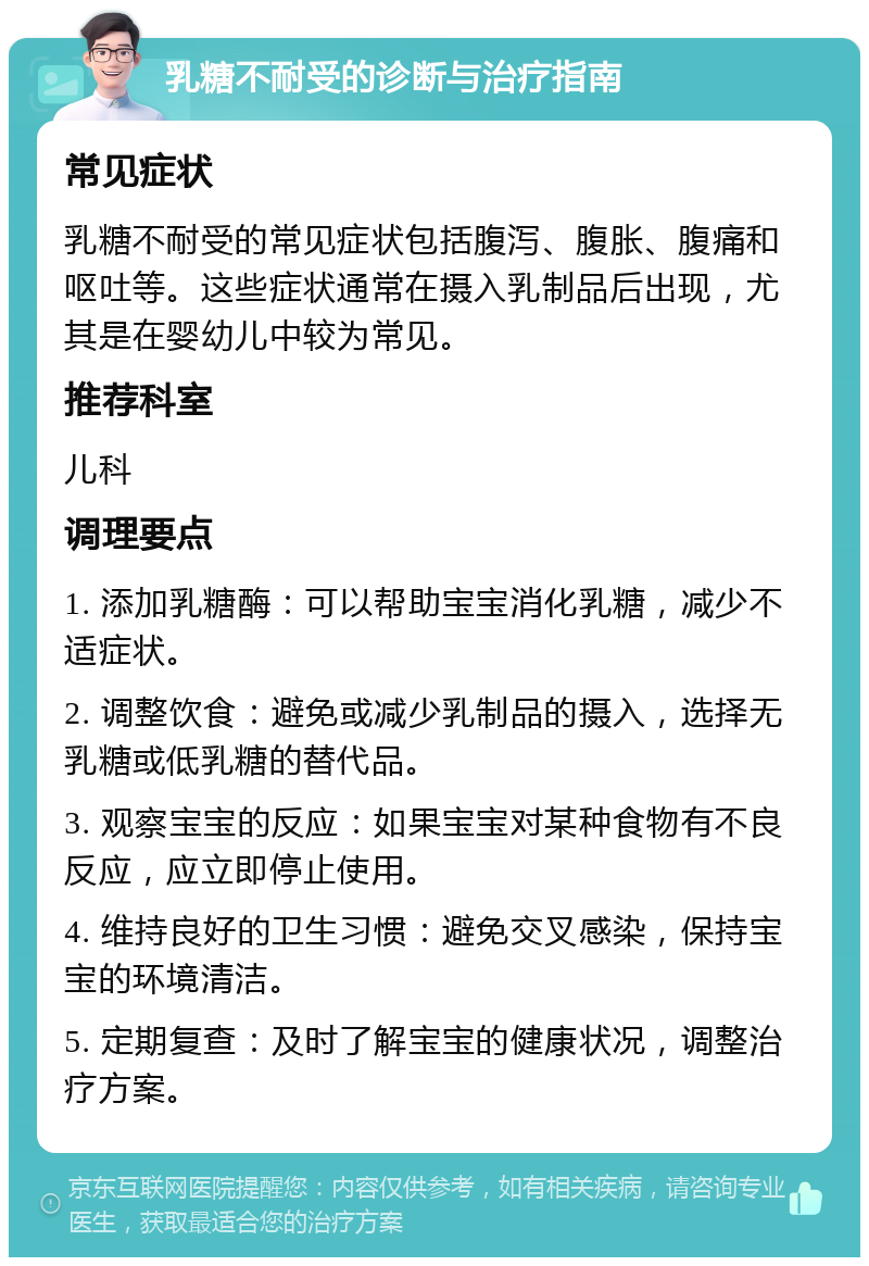 乳糖不耐受的诊断与治疗指南 常见症状 乳糖不耐受的常见症状包括腹泻、腹胀、腹痛和呕吐等。这些症状通常在摄入乳制品后出现，尤其是在婴幼儿中较为常见。 推荐科室 儿科 调理要点 1. 添加乳糖酶：可以帮助宝宝消化乳糖，减少不适症状。 2. 调整饮食：避免或减少乳制品的摄入，选择无乳糖或低乳糖的替代品。 3. 观察宝宝的反应：如果宝宝对某种食物有不良反应，应立即停止使用。 4. 维持良好的卫生习惯：避免交叉感染，保持宝宝的环境清洁。 5. 定期复查：及时了解宝宝的健康状况，调整治疗方案。