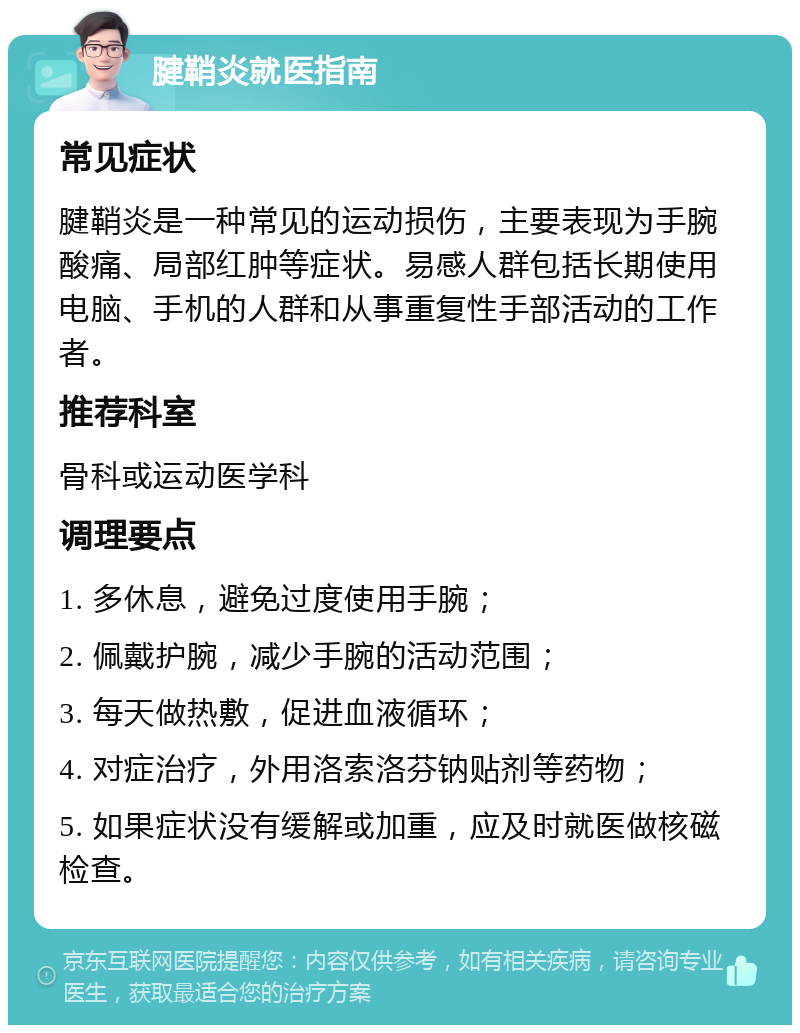 腱鞘炎就医指南 常见症状 腱鞘炎是一种常见的运动损伤，主要表现为手腕酸痛、局部红肿等症状。易感人群包括长期使用电脑、手机的人群和从事重复性手部活动的工作者。 推荐科室 骨科或运动医学科 调理要点 1. 多休息，避免过度使用手腕； 2. 佩戴护腕，减少手腕的活动范围； 3. 每天做热敷，促进血液循环； 4. 对症治疗，外用洛索洛芬钠贴剂等药物； 5. 如果症状没有缓解或加重，应及时就医做核磁检查。