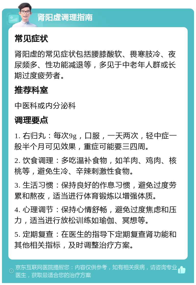 肾阳虚调理指南 常见症状 肾阳虚的常见症状包括腰膝酸软、畏寒肢冷、夜尿频多、性功能减退等，多见于中老年人群或长期过度疲劳者。 推荐科室 中医科或内分泌科 调理要点 1. 右归丸：每次9g，口服，一天两次，轻中症一般半个月可见效果，重症可能要三四周。 2. 饮食调理：多吃温补食物，如羊肉、鸡肉、核桃等，避免生冷、辛辣刺激性食物。 3. 生活习惯：保持良好的作息习惯，避免过度劳累和熬夜，适当进行体育锻炼以增强体质。 4. 心理调节：保持心情舒畅，避免过度焦虑和压力，适当进行放松训练如瑜伽、冥想等。 5. 定期复查：在医生的指导下定期复查肾功能和其他相关指标，及时调整治疗方案。