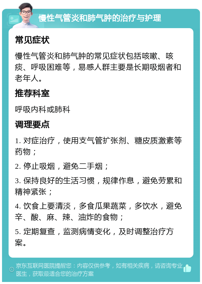 慢性气管炎和肺气肿的治疗与护理 常见症状 慢性气管炎和肺气肿的常见症状包括咳嗽、咳痰、呼吸困难等，易感人群主要是长期吸烟者和老年人。 推荐科室 呼吸内科或肺科 调理要点 1. 对症治疗，使用支气管扩张剂、糖皮质激素等药物； 2. 停止吸烟，避免二手烟； 3. 保持良好的生活习惯，规律作息，避免劳累和精神紧张； 4. 饮食上要清淡，多食瓜果蔬菜，多饮水，避免辛、酸、麻、辣、油炸的食物； 5. 定期复查，监测病情变化，及时调整治疗方案。