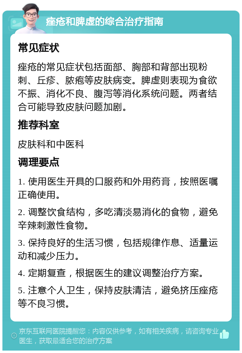 痤疮和脾虚的综合治疗指南 常见症状 痤疮的常见症状包括面部、胸部和背部出现粉刺、丘疹、脓疱等皮肤病变。脾虚则表现为食欲不振、消化不良、腹泻等消化系统问题。两者结合可能导致皮肤问题加剧。 推荐科室 皮肤科和中医科 调理要点 1. 使用医生开具的口服药和外用药膏，按照医嘱正确使用。 2. 调整饮食结构，多吃清淡易消化的食物，避免辛辣刺激性食物。 3. 保持良好的生活习惯，包括规律作息、适量运动和减少压力。 4. 定期复查，根据医生的建议调整治疗方案。 5. 注意个人卫生，保持皮肤清洁，避免挤压痤疮等不良习惯。