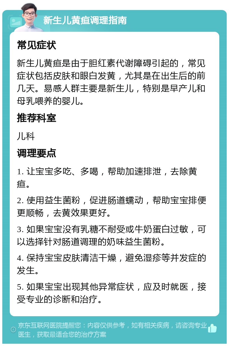 新生儿黄疸调理指南 常见症状 新生儿黄疸是由于胆红素代谢障碍引起的，常见症状包括皮肤和眼白发黄，尤其是在出生后的前几天。易感人群主要是新生儿，特别是早产儿和母乳喂养的婴儿。 推荐科室 儿科 调理要点 1. 让宝宝多吃、多喝，帮助加速排泄，去除黄疸。 2. 使用益生菌粉，促进肠道蠕动，帮助宝宝排便更顺畅，去黄效果更好。 3. 如果宝宝没有乳糖不耐受或牛奶蛋白过敏，可以选择针对肠道调理的奶味益生菌粉。 4. 保持宝宝皮肤清洁干燥，避免湿疹等并发症的发生。 5. 如果宝宝出现其他异常症状，应及时就医，接受专业的诊断和治疗。