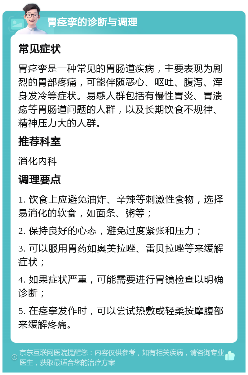 胃痉挛的诊断与调理 常见症状 胃痉挛是一种常见的胃肠道疾病，主要表现为剧烈的胃部疼痛，可能伴随恶心、呕吐、腹泻、浑身发冷等症状。易感人群包括有慢性胃炎、胃溃疡等胃肠道问题的人群，以及长期饮食不规律、精神压力大的人群。 推荐科室 消化内科 调理要点 1. 饮食上应避免油炸、辛辣等刺激性食物，选择易消化的软食，如面条、粥等； 2. 保持良好的心态，避免过度紧张和压力； 3. 可以服用胃药如奥美拉唑、雷贝拉唑等来缓解症状； 4. 如果症状严重，可能需要进行胃镜检查以明确诊断； 5. 在痉挛发作时，可以尝试热敷或轻柔按摩腹部来缓解疼痛。