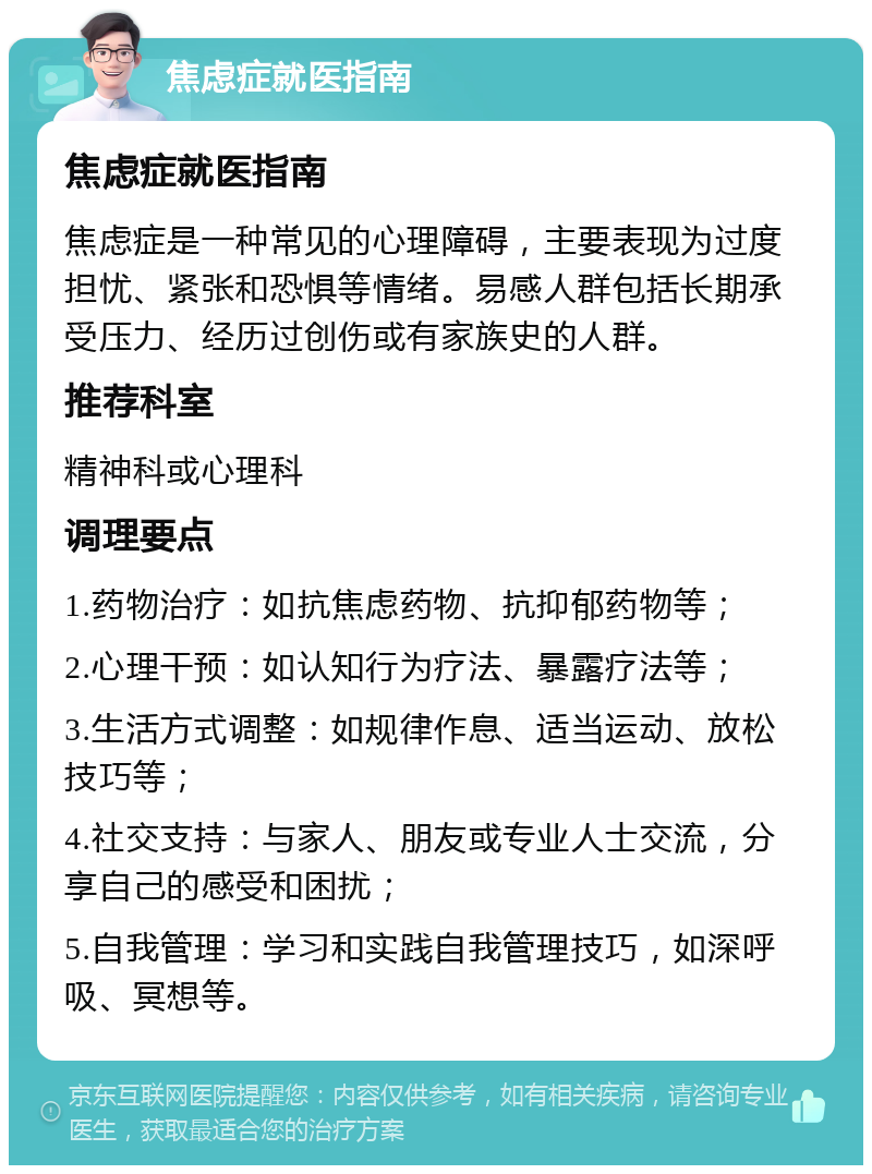 焦虑症就医指南 焦虑症就医指南 焦虑症是一种常见的心理障碍，主要表现为过度担忧、紧张和恐惧等情绪。易感人群包括长期承受压力、经历过创伤或有家族史的人群。 推荐科室 精神科或心理科 调理要点 1.药物治疗：如抗焦虑药物、抗抑郁药物等； 2.心理干预：如认知行为疗法、暴露疗法等； 3.生活方式调整：如规律作息、适当运动、放松技巧等； 4.社交支持：与家人、朋友或专业人士交流，分享自己的感受和困扰； 5.自我管理：学习和实践自我管理技巧，如深呼吸、冥想等。