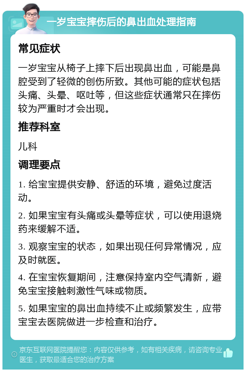 一岁宝宝摔伤后的鼻出血处理指南 常见症状 一岁宝宝从椅子上摔下后出现鼻出血，可能是鼻腔受到了轻微的创伤所致。其他可能的症状包括头痛、头晕、呕吐等，但这些症状通常只在摔伤较为严重时才会出现。 推荐科室 儿科 调理要点 1. 给宝宝提供安静、舒适的环境，避免过度活动。 2. 如果宝宝有头痛或头晕等症状，可以使用退烧药来缓解不适。 3. 观察宝宝的状态，如果出现任何异常情况，应及时就医。 4. 在宝宝恢复期间，注意保持室内空气清新，避免宝宝接触刺激性气味或物质。 5. 如果宝宝的鼻出血持续不止或频繁发生，应带宝宝去医院做进一步检查和治疗。