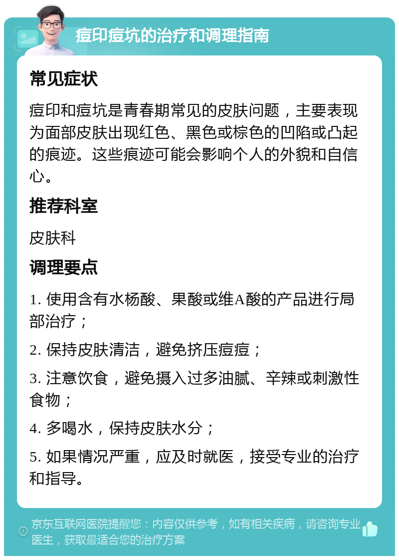 痘印痘坑的治疗和调理指南 常见症状 痘印和痘坑是青春期常见的皮肤问题，主要表现为面部皮肤出现红色、黑色或棕色的凹陷或凸起的痕迹。这些痕迹可能会影响个人的外貌和自信心。 推荐科室 皮肤科 调理要点 1. 使用含有水杨酸、果酸或维A酸的产品进行局部治疗； 2. 保持皮肤清洁，避免挤压痘痘； 3. 注意饮食，避免摄入过多油腻、辛辣或刺激性食物； 4. 多喝水，保持皮肤水分； 5. 如果情况严重，应及时就医，接受专业的治疗和指导。