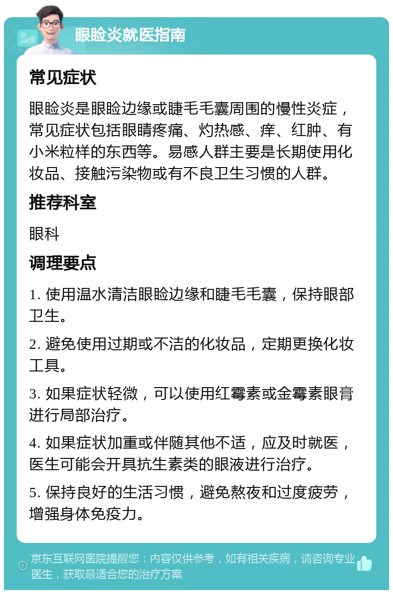 眼睑炎就医指南 常见症状 眼睑炎是眼睑边缘或睫毛毛囊周围的慢性炎症，常见症状包括眼睛疼痛、灼热感、痒、红肿、有小米粒样的东西等。易感人群主要是长期使用化妆品、接触污染物或有不良卫生习惯的人群。 推荐科室 眼科 调理要点 1. 使用温水清洁眼睑边缘和睫毛毛囊，保持眼部卫生。 2. 避免使用过期或不洁的化妆品，定期更换化妆工具。 3. 如果症状轻微，可以使用红霉素或金霉素眼膏进行局部治疗。 4. 如果症状加重或伴随其他不适，应及时就医，医生可能会开具抗生素类的眼液进行治疗。 5. 保持良好的生活习惯，避免熬夜和过度疲劳，增强身体免疫力。