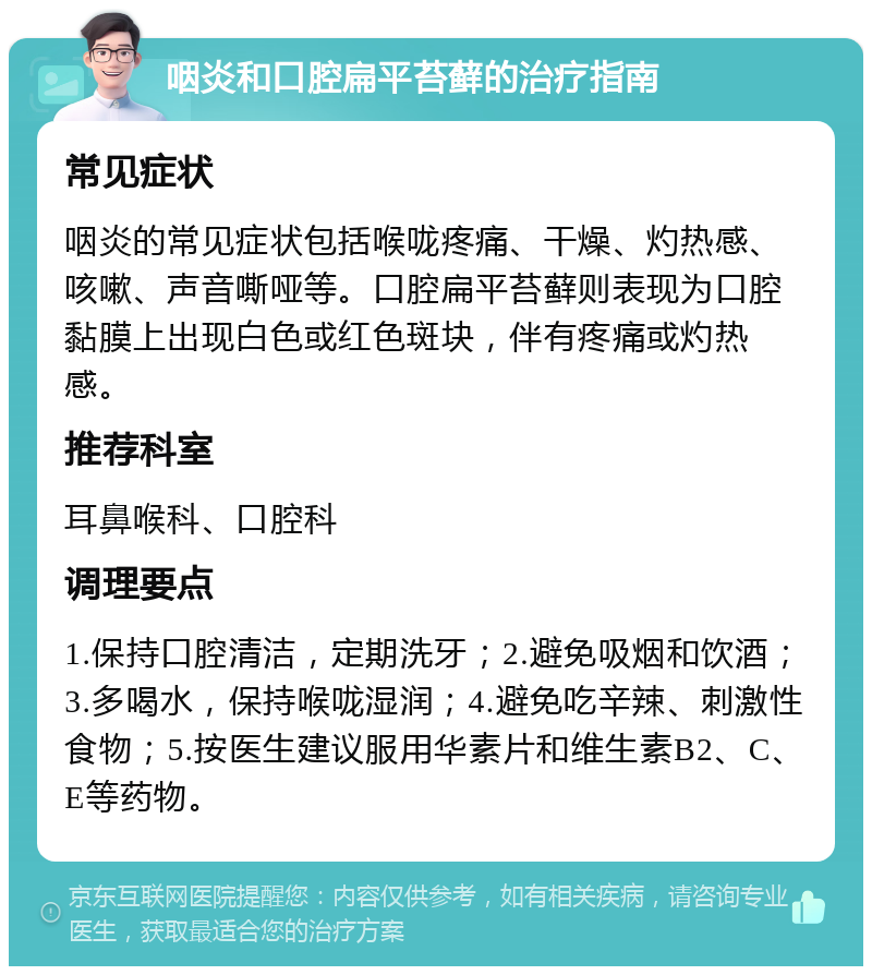 咽炎和口腔扁平苔藓的治疗指南 常见症状 咽炎的常见症状包括喉咙疼痛、干燥、灼热感、咳嗽、声音嘶哑等。口腔扁平苔藓则表现为口腔黏膜上出现白色或红色斑块，伴有疼痛或灼热感。 推荐科室 耳鼻喉科、口腔科 调理要点 1.保持口腔清洁，定期洗牙；2.避免吸烟和饮酒；3.多喝水，保持喉咙湿润；4.避免吃辛辣、刺激性食物；5.按医生建议服用华素片和维生素B2、C、E等药物。