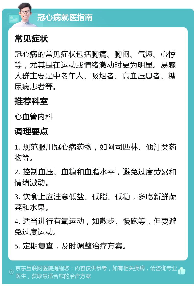 冠心病就医指南 常见症状 冠心病的常见症状包括胸痛、胸闷、气短、心悸等，尤其是在运动或情绪激动时更为明显。易感人群主要是中老年人、吸烟者、高血压患者、糖尿病患者等。 推荐科室 心血管内科 调理要点 1. 规范服用冠心病药物，如阿司匹林、他汀类药物等。 2. 控制血压、血糖和血脂水平，避免过度劳累和情绪激动。 3. 饮食上应注意低盐、低脂、低糖，多吃新鲜蔬菜和水果。 4. 适当进行有氧运动，如散步、慢跑等，但要避免过度运动。 5. 定期复查，及时调整治疗方案。