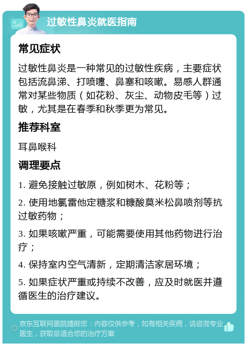 过敏性鼻炎就医指南 常见症状 过敏性鼻炎是一种常见的过敏性疾病，主要症状包括流鼻涕、打喷嚏、鼻塞和咳嗽。易感人群通常对某些物质（如花粉、灰尘、动物皮毛等）过敏，尤其是在春季和秋季更为常见。 推荐科室 耳鼻喉科 调理要点 1. 避免接触过敏原，例如树木、花粉等； 2. 使用地氯雷他定糖浆和糠酸莫米松鼻喷剂等抗过敏药物； 3. 如果咳嗽严重，可能需要使用其他药物进行治疗； 4. 保持室内空气清新，定期清洁家居环境； 5. 如果症状严重或持续不改善，应及时就医并遵循医生的治疗建议。