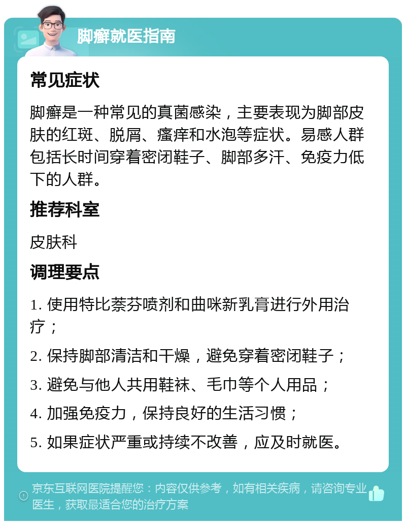 脚癣就医指南 常见症状 脚癣是一种常见的真菌感染，主要表现为脚部皮肤的红斑、脱屑、瘙痒和水泡等症状。易感人群包括长时间穿着密闭鞋子、脚部多汗、免疫力低下的人群。 推荐科室 皮肤科 调理要点 1. 使用特比萘芬喷剂和曲咪新乳膏进行外用治疗； 2. 保持脚部清洁和干燥，避免穿着密闭鞋子； 3. 避免与他人共用鞋袜、毛巾等个人用品； 4. 加强免疫力，保持良好的生活习惯； 5. 如果症状严重或持续不改善，应及时就医。