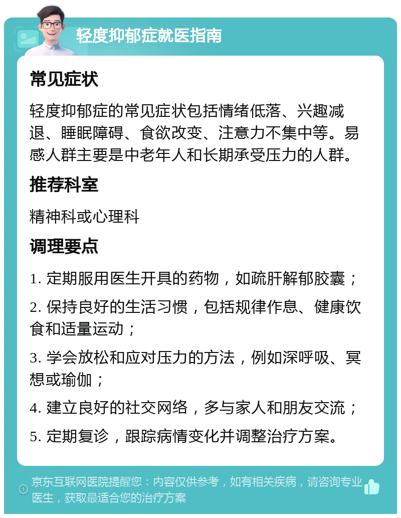 轻度抑郁症就医指南 常见症状 轻度抑郁症的常见症状包括情绪低落、兴趣减退、睡眠障碍、食欲改变、注意力不集中等。易感人群主要是中老年人和长期承受压力的人群。 推荐科室 精神科或心理科 调理要点 1. 定期服用医生开具的药物，如疏肝解郁胶囊； 2. 保持良好的生活习惯，包括规律作息、健康饮食和适量运动； 3. 学会放松和应对压力的方法，例如深呼吸、冥想或瑜伽； 4. 建立良好的社交网络，多与家人和朋友交流； 5. 定期复诊，跟踪病情变化并调整治疗方案。