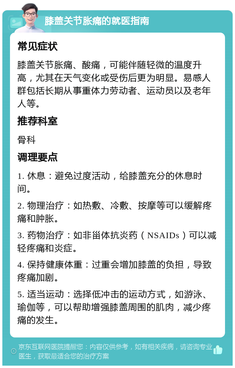 膝盖关节胀痛的就医指南 常见症状 膝盖关节胀痛、酸痛，可能伴随轻微的温度升高，尤其在天气变化或受伤后更为明显。易感人群包括长期从事重体力劳动者、运动员以及老年人等。 推荐科室 骨科 调理要点 1. 休息：避免过度活动，给膝盖充分的休息时间。 2. 物理治疗：如热敷、冷敷、按摩等可以缓解疼痛和肿胀。 3. 药物治疗：如非甾体抗炎药（NSAIDs）可以减轻疼痛和炎症。 4. 保持健康体重：过重会增加膝盖的负担，导致疼痛加剧。 5. 适当运动：选择低冲击的运动方式，如游泳、瑜伽等，可以帮助增强膝盖周围的肌肉，减少疼痛的发生。