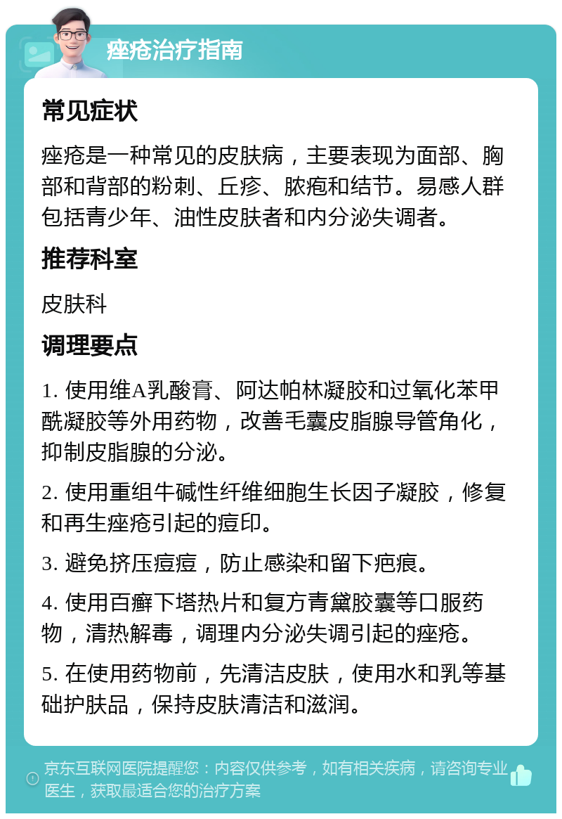 痤疮治疗指南 常见症状 痤疮是一种常见的皮肤病，主要表现为面部、胸部和背部的粉刺、丘疹、脓疱和结节。易感人群包括青少年、油性皮肤者和内分泌失调者。 推荐科室 皮肤科 调理要点 1. 使用维A乳酸膏、阿达帕林凝胶和过氧化苯甲酰凝胶等外用药物，改善毛囊皮脂腺导管角化，抑制皮脂腺的分泌。 2. 使用重组牛碱性纤维细胞生长因子凝胶，修复和再生痤疮引起的痘印。 3. 避免挤压痘痘，防止感染和留下疤痕。 4. 使用百癣下塔热片和复方青黛胶囊等口服药物，清热解毒，调理内分泌失调引起的痤疮。 5. 在使用药物前，先清洁皮肤，使用水和乳等基础护肤品，保持皮肤清洁和滋润。