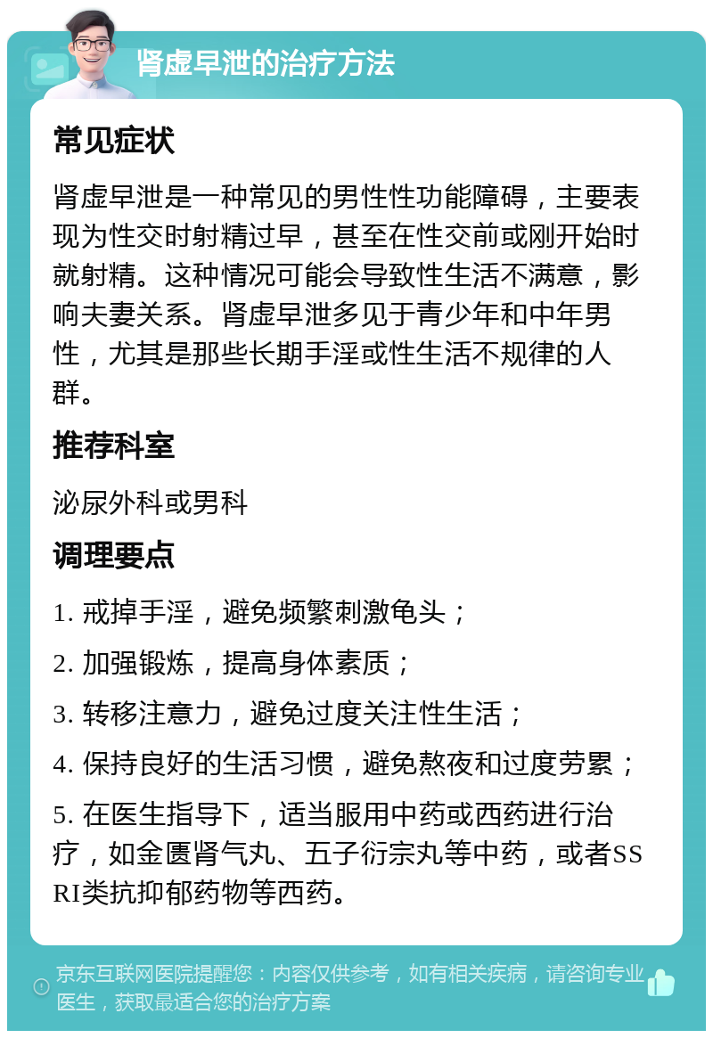 肾虚早泄的治疗方法 常见症状 肾虚早泄是一种常见的男性性功能障碍，主要表现为性交时射精过早，甚至在性交前或刚开始时就射精。这种情况可能会导致性生活不满意，影响夫妻关系。肾虚早泄多见于青少年和中年男性，尤其是那些长期手淫或性生活不规律的人群。 推荐科室 泌尿外科或男科 调理要点 1. 戒掉手淫，避免频繁刺激龟头； 2. 加强锻炼，提高身体素质； 3. 转移注意力，避免过度关注性生活； 4. 保持良好的生活习惯，避免熬夜和过度劳累； 5. 在医生指导下，适当服用中药或西药进行治疗，如金匮肾气丸、五子衍宗丸等中药，或者SSRI类抗抑郁药物等西药。