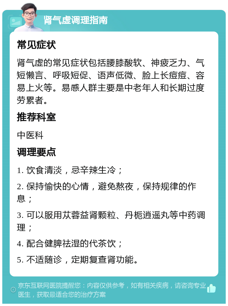 肾气虚调理指南 常见症状 肾气虚的常见症状包括腰膝酸软、神疲乏力、气短懒言、呼吸短促、语声低微、脸上长痘痘、容易上火等。易感人群主要是中老年人和长期过度劳累者。 推荐科室 中医科 调理要点 1. 饮食清淡，忌辛辣生冷； 2. 保持愉快的心情，避免熬夜，保持规律的作息； 3. 可以服用苁蓉益肾颗粒、丹栀逍遥丸等中药调理； 4. 配合健脾祛湿的代茶饮； 5. 不适随诊，定期复查肾功能。