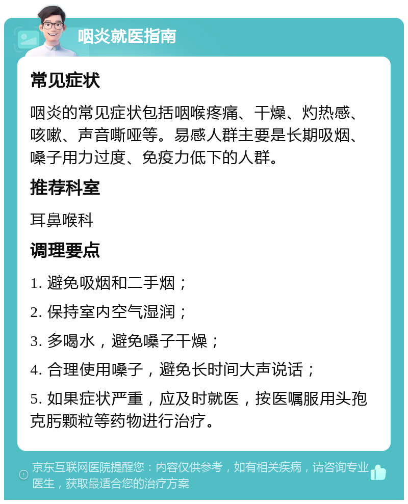 咽炎就医指南 常见症状 咽炎的常见症状包括咽喉疼痛、干燥、灼热感、咳嗽、声音嘶哑等。易感人群主要是长期吸烟、嗓子用力过度、免疫力低下的人群。 推荐科室 耳鼻喉科 调理要点 1. 避免吸烟和二手烟； 2. 保持室内空气湿润； 3. 多喝水，避免嗓子干燥； 4. 合理使用嗓子，避免长时间大声说话； 5. 如果症状严重，应及时就医，按医嘱服用头孢克肟颗粒等药物进行治疗。