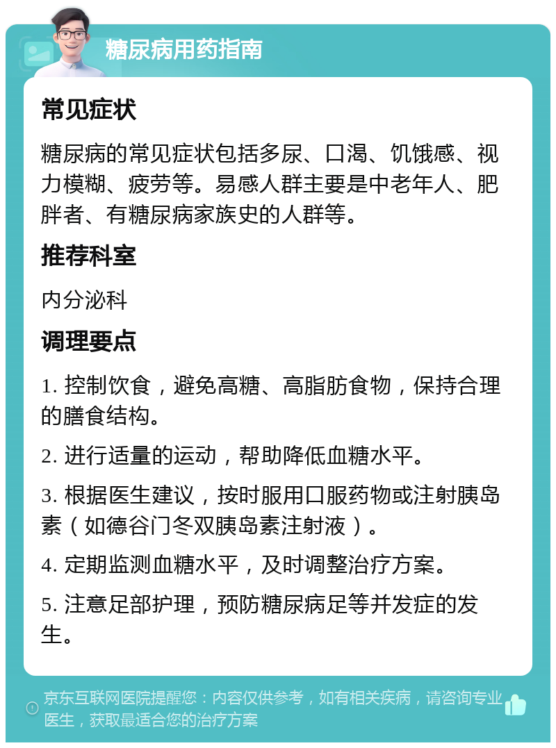 糖尿病用药指南 常见症状 糖尿病的常见症状包括多尿、口渴、饥饿感、视力模糊、疲劳等。易感人群主要是中老年人、肥胖者、有糖尿病家族史的人群等。 推荐科室 内分泌科 调理要点 1. 控制饮食，避免高糖、高脂肪食物，保持合理的膳食结构。 2. 进行适量的运动，帮助降低血糖水平。 3. 根据医生建议，按时服用口服药物或注射胰岛素（如德谷门冬双胰岛素注射液）。 4. 定期监测血糖水平，及时调整治疗方案。 5. 注意足部护理，预防糖尿病足等并发症的发生。