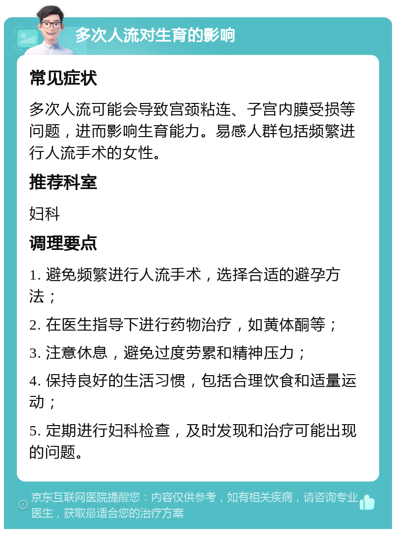 多次人流对生育的影响 常见症状 多次人流可能会导致宫颈粘连、子宫内膜受损等问题，进而影响生育能力。易感人群包括频繁进行人流手术的女性。 推荐科室 妇科 调理要点 1. 避免频繁进行人流手术，选择合适的避孕方法； 2. 在医生指导下进行药物治疗，如黄体酮等； 3. 注意休息，避免过度劳累和精神压力； 4. 保持良好的生活习惯，包括合理饮食和适量运动； 5. 定期进行妇科检查，及时发现和治疗可能出现的问题。