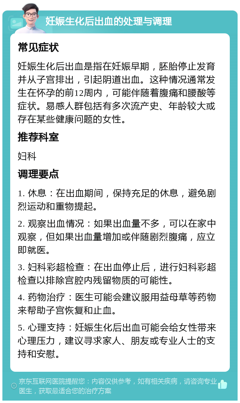 妊娠生化后出血的处理与调理 常见症状 妊娠生化后出血是指在妊娠早期，胚胎停止发育并从子宫排出，引起阴道出血。这种情况通常发生在怀孕的前12周内，可能伴随着腹痛和腰酸等症状。易感人群包括有多次流产史、年龄较大或存在某些健康问题的女性。 推荐科室 妇科 调理要点 1. 休息：在出血期间，保持充足的休息，避免剧烈运动和重物提起。 2. 观察出血情况：如果出血量不多，可以在家中观察，但如果出血量增加或伴随剧烈腹痛，应立即就医。 3. 妇科彩超检查：在出血停止后，进行妇科彩超检查以排除宫腔内残留物质的可能性。 4. 药物治疗：医生可能会建议服用益母草等药物来帮助子宫恢复和止血。 5. 心理支持：妊娠生化后出血可能会给女性带来心理压力，建议寻求家人、朋友或专业人士的支持和安慰。