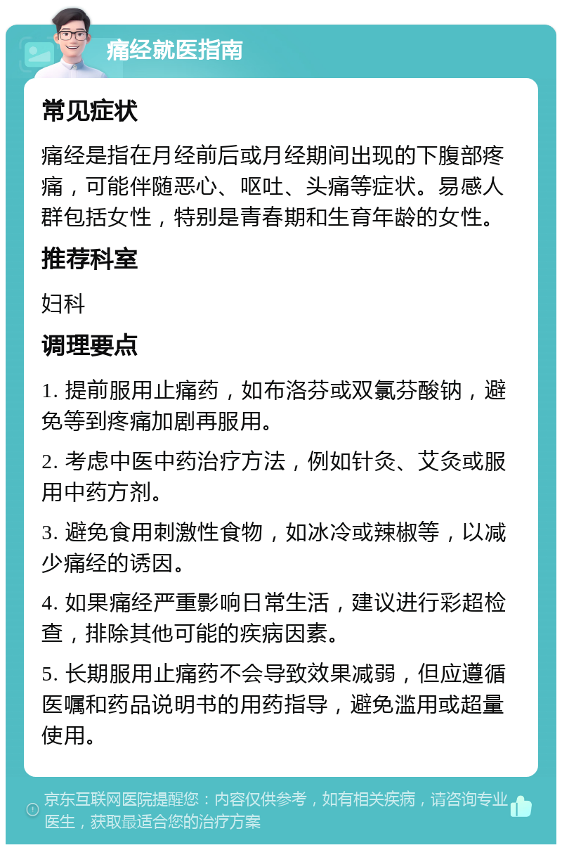 痛经就医指南 常见症状 痛经是指在月经前后或月经期间出现的下腹部疼痛，可能伴随恶心、呕吐、头痛等症状。易感人群包括女性，特别是青春期和生育年龄的女性。 推荐科室 妇科 调理要点 1. 提前服用止痛药，如布洛芬或双氯芬酸钠，避免等到疼痛加剧再服用。 2. 考虑中医中药治疗方法，例如针灸、艾灸或服用中药方剂。 3. 避免食用刺激性食物，如冰冷或辣椒等，以减少痛经的诱因。 4. 如果痛经严重影响日常生活，建议进行彩超检查，排除其他可能的疾病因素。 5. 长期服用止痛药不会导致效果减弱，但应遵循医嘱和药品说明书的用药指导，避免滥用或超量使用。