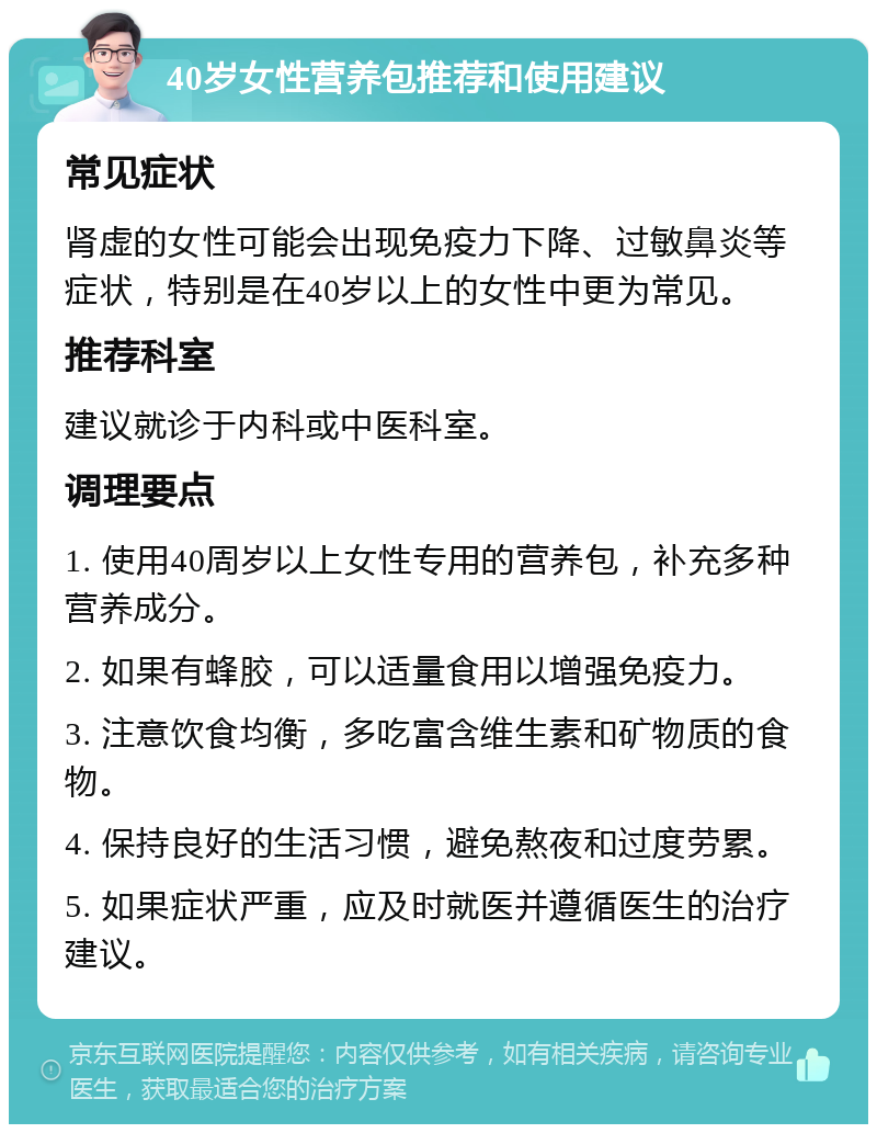 40岁女性营养包推荐和使用建议 常见症状 肾虚的女性可能会出现免疫力下降、过敏鼻炎等症状，特别是在40岁以上的女性中更为常见。 推荐科室 建议就诊于内科或中医科室。 调理要点 1. 使用40周岁以上女性专用的营养包，补充多种营养成分。 2. 如果有蜂胶，可以适量食用以增强免疫力。 3. 注意饮食均衡，多吃富含维生素和矿物质的食物。 4. 保持良好的生活习惯，避免熬夜和过度劳累。 5. 如果症状严重，应及时就医并遵循医生的治疗建议。