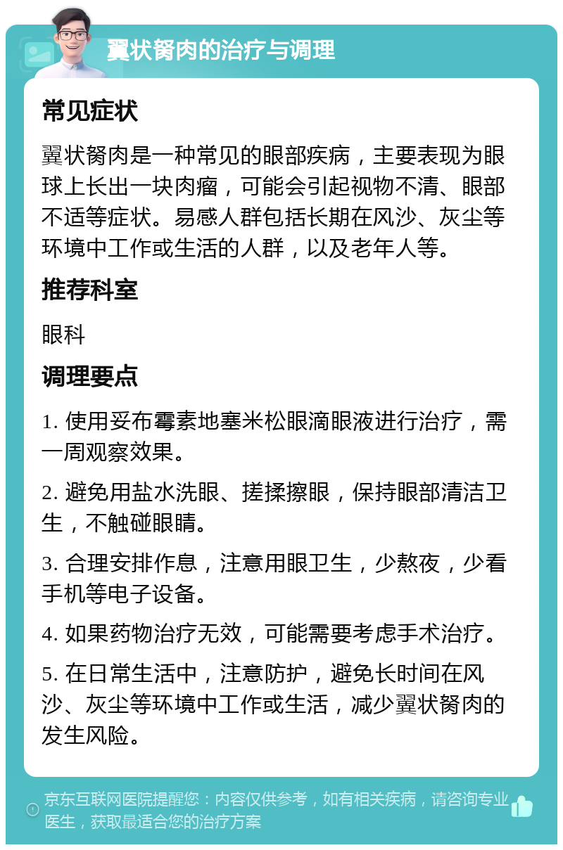 翼状胬肉的治疗与调理 常见症状 翼状胬肉是一种常见的眼部疾病，主要表现为眼球上长出一块肉瘤，可能会引起视物不清、眼部不适等症状。易感人群包括长期在风沙、灰尘等环境中工作或生活的人群，以及老年人等。 推荐科室 眼科 调理要点 1. 使用妥布霉素地塞米松眼滴眼液进行治疗，需一周观察效果。 2. 避免用盐水洗眼、搓揉擦眼，保持眼部清洁卫生，不触碰眼睛。 3. 合理安排作息，注意用眼卫生，少熬夜，少看手机等电子设备。 4. 如果药物治疗无效，可能需要考虑手术治疗。 5. 在日常生活中，注意防护，避免长时间在风沙、灰尘等环境中工作或生活，减少翼状胬肉的发生风险。