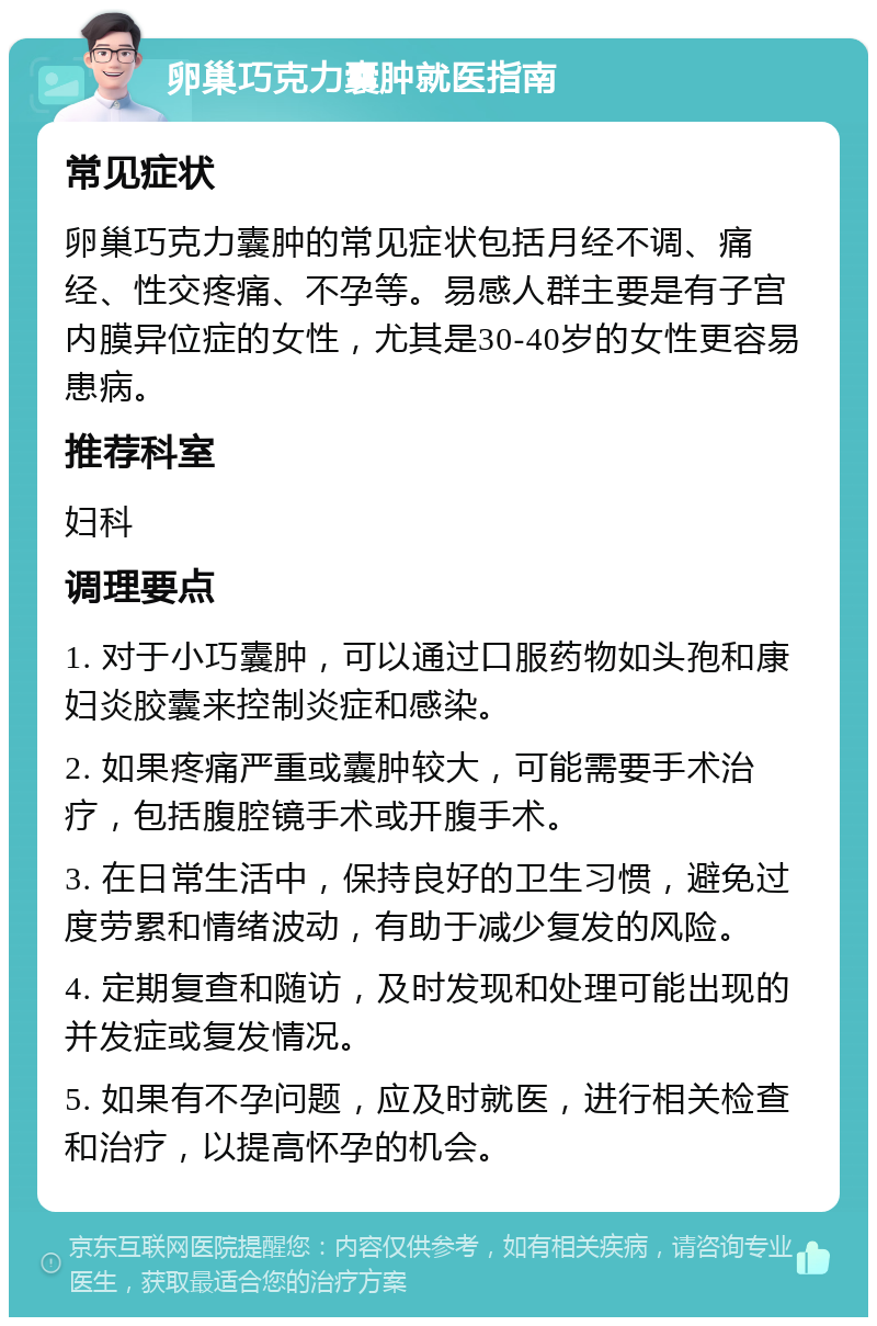 卵巢巧克力囊肿就医指南 常见症状 卵巢巧克力囊肿的常见症状包括月经不调、痛经、性交疼痛、不孕等。易感人群主要是有子宫内膜异位症的女性，尤其是30-40岁的女性更容易患病。 推荐科室 妇科 调理要点 1. 对于小巧囊肿，可以通过口服药物如头孢和康妇炎胶囊来控制炎症和感染。 2. 如果疼痛严重或囊肿较大，可能需要手术治疗，包括腹腔镜手术或开腹手术。 3. 在日常生活中，保持良好的卫生习惯，避免过度劳累和情绪波动，有助于减少复发的风险。 4. 定期复查和随访，及时发现和处理可能出现的并发症或复发情况。 5. 如果有不孕问题，应及时就医，进行相关检查和治疗，以提高怀孕的机会。