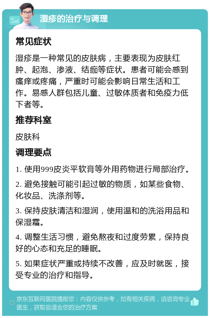 湿疹的治疗与调理 常见症状 湿疹是一种常见的皮肤病，主要表现为皮肤红肿、起泡、渗液、结痂等症状。患者可能会感到瘙痒或疼痛，严重时可能会影响日常生活和工作。易感人群包括儿童、过敏体质者和免疫力低下者等。 推荐科室 皮肤科 调理要点 1. 使用999皮炎平软膏等外用药物进行局部治疗。 2. 避免接触可能引起过敏的物质，如某些食物、化妆品、洗涤剂等。 3. 保持皮肤清洁和湿润，使用温和的洗浴用品和保湿霜。 4. 调整生活习惯，避免熬夜和过度劳累，保持良好的心态和充足的睡眠。 5. 如果症状严重或持续不改善，应及时就医，接受专业的治疗和指导。