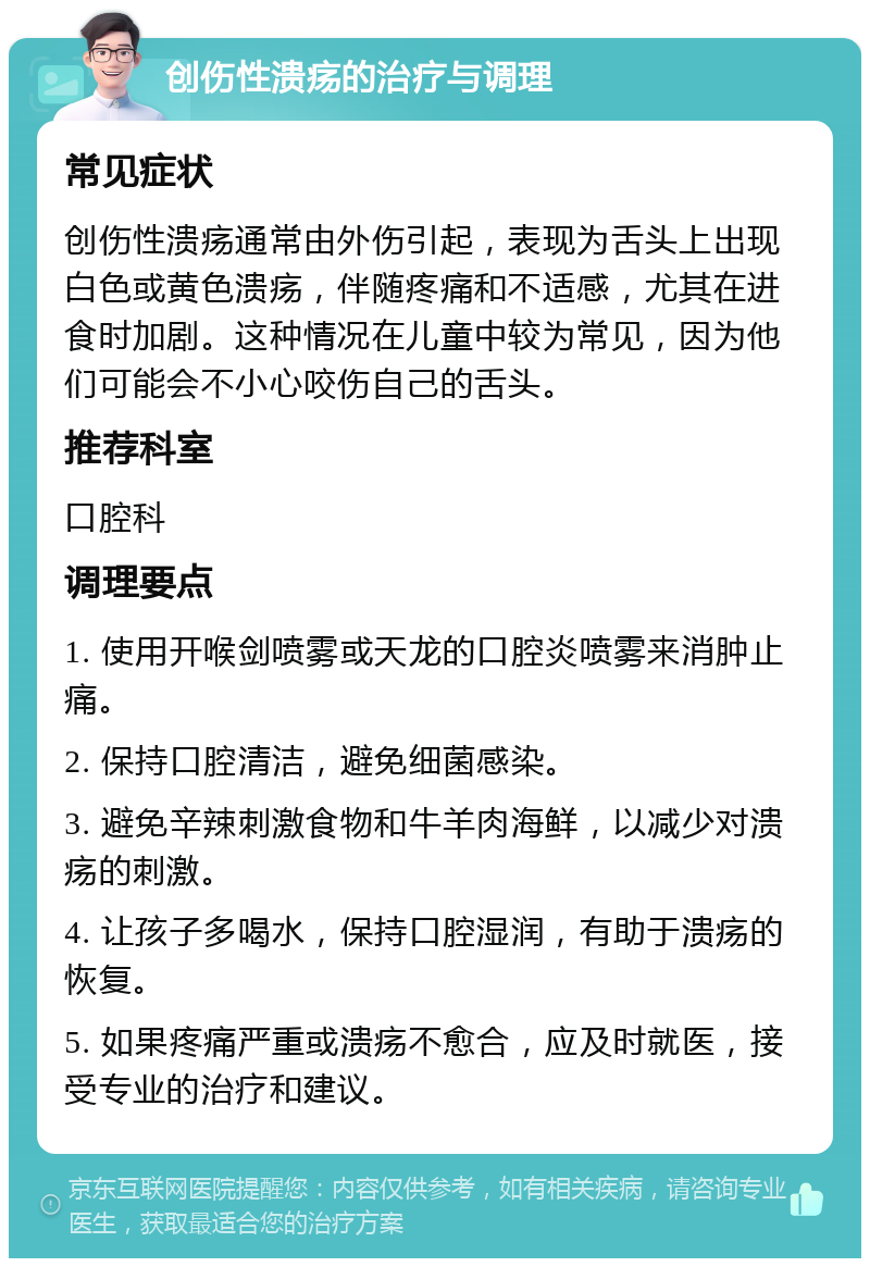 创伤性溃疡的治疗与调理 常见症状 创伤性溃疡通常由外伤引起，表现为舌头上出现白色或黄色溃疡，伴随疼痛和不适感，尤其在进食时加剧。这种情况在儿童中较为常见，因为他们可能会不小心咬伤自己的舌头。 推荐科室 口腔科 调理要点 1. 使用开喉剑喷雾或天龙的口腔炎喷雾来消肿止痛。 2. 保持口腔清洁，避免细菌感染。 3. 避免辛辣刺激食物和牛羊肉海鲜，以减少对溃疡的刺激。 4. 让孩子多喝水，保持口腔湿润，有助于溃疡的恢复。 5. 如果疼痛严重或溃疡不愈合，应及时就医，接受专业的治疗和建议。