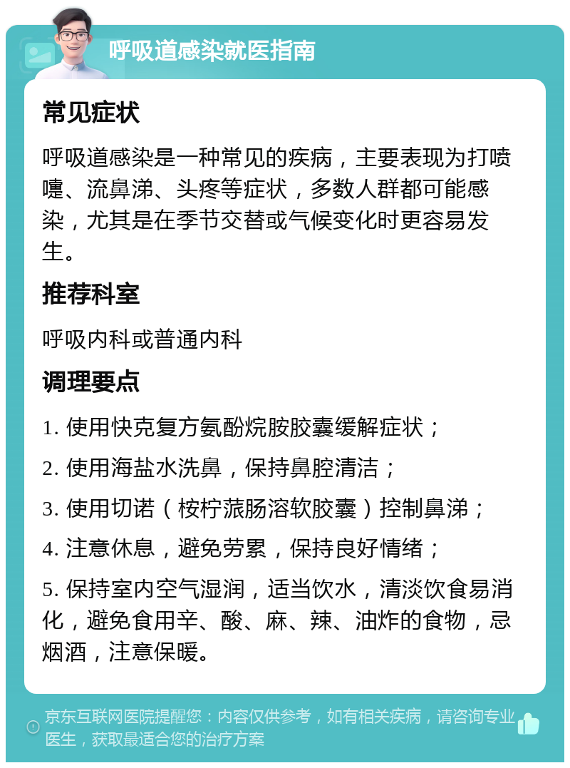 呼吸道感染就医指南 常见症状 呼吸道感染是一种常见的疾病，主要表现为打喷嚏、流鼻涕、头疼等症状，多数人群都可能感染，尤其是在季节交替或气候变化时更容易发生。 推荐科室 呼吸内科或普通内科 调理要点 1. 使用快克复方氨酚烷胺胶囊缓解症状； 2. 使用海盐水洗鼻，保持鼻腔清洁； 3. 使用切诺（桉柠蒎肠溶软胶囊）控制鼻涕； 4. 注意休息，避免劳累，保持良好情绪； 5. 保持室内空气湿润，适当饮水，清淡饮食易消化，避免食用辛、酸、麻、辣、油炸的食物，忌烟酒，注意保暖。