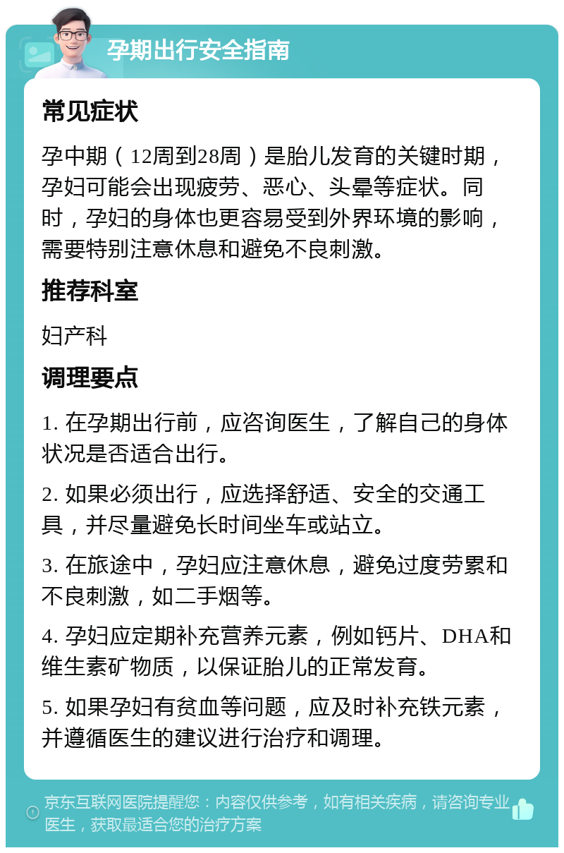 孕期出行安全指南 常见症状 孕中期（12周到28周）是胎儿发育的关键时期，孕妇可能会出现疲劳、恶心、头晕等症状。同时，孕妇的身体也更容易受到外界环境的影响，需要特别注意休息和避免不良刺激。 推荐科室 妇产科 调理要点 1. 在孕期出行前，应咨询医生，了解自己的身体状况是否适合出行。 2. 如果必须出行，应选择舒适、安全的交通工具，并尽量避免长时间坐车或站立。 3. 在旅途中，孕妇应注意休息，避免过度劳累和不良刺激，如二手烟等。 4. 孕妇应定期补充营养元素，例如钙片、DHA和维生素矿物质，以保证胎儿的正常发育。 5. 如果孕妇有贫血等问题，应及时补充铁元素，并遵循医生的建议进行治疗和调理。