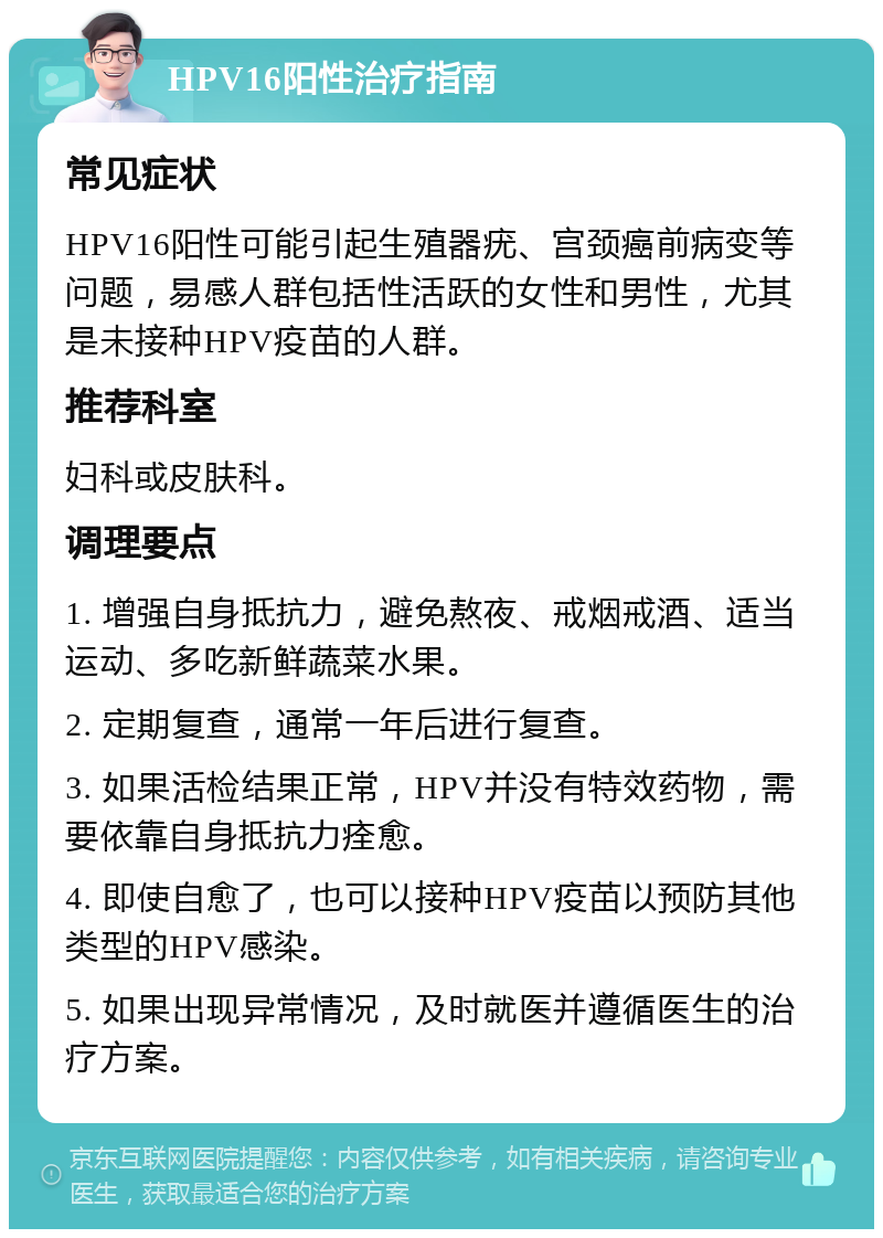 HPV16阳性治疗指南 常见症状 HPV16阳性可能引起生殖器疣、宫颈癌前病变等问题，易感人群包括性活跃的女性和男性，尤其是未接种HPV疫苗的人群。 推荐科室 妇科或皮肤科。 调理要点 1. 增强自身抵抗力，避免熬夜、戒烟戒酒、适当运动、多吃新鲜蔬菜水果。 2. 定期复查，通常一年后进行复查。 3. 如果活检结果正常，HPV并没有特效药物，需要依靠自身抵抗力痊愈。 4. 即使自愈了，也可以接种HPV疫苗以预防其他类型的HPV感染。 5. 如果出现异常情况，及时就医并遵循医生的治疗方案。