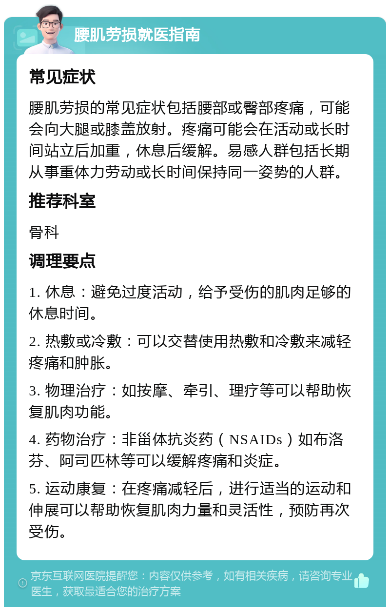 腰肌劳损就医指南 常见症状 腰肌劳损的常见症状包括腰部或臀部疼痛，可能会向大腿或膝盖放射。疼痛可能会在活动或长时间站立后加重，休息后缓解。易感人群包括长期从事重体力劳动或长时间保持同一姿势的人群。 推荐科室 骨科 调理要点 1. 休息：避免过度活动，给予受伤的肌肉足够的休息时间。 2. 热敷或冷敷：可以交替使用热敷和冷敷来减轻疼痛和肿胀。 3. 物理治疗：如按摩、牵引、理疗等可以帮助恢复肌肉功能。 4. 药物治疗：非甾体抗炎药（NSAIDs）如布洛芬、阿司匹林等可以缓解疼痛和炎症。 5. 运动康复：在疼痛减轻后，进行适当的运动和伸展可以帮助恢复肌肉力量和灵活性，预防再次受伤。