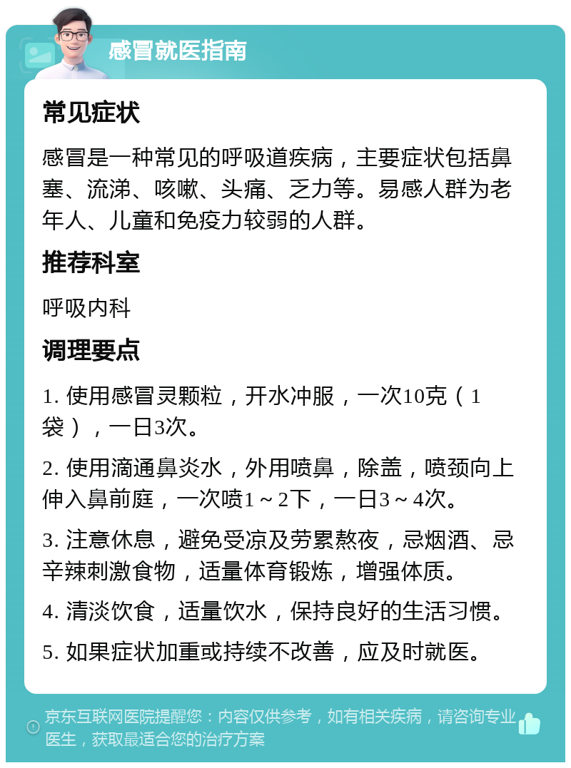 感冒就医指南 常见症状 感冒是一种常见的呼吸道疾病，主要症状包括鼻塞、流涕、咳嗽、头痛、乏力等。易感人群为老年人、儿童和免疫力较弱的人群。 推荐科室 呼吸内科 调理要点 1. 使用感冒灵颗粒，开水冲服，一次10克（1袋），一日3次。 2. 使用滴通鼻炎水，外用喷鼻，除盖，喷颈向上伸入鼻前庭，一次喷1～2下，一日3～4次。 3. 注意休息，避免受凉及劳累熬夜，忌烟酒、忌辛辣刺激食物，适量体育锻炼，增强体质。 4. 清淡饮食，适量饮水，保持良好的生活习惯。 5. 如果症状加重或持续不改善，应及时就医。