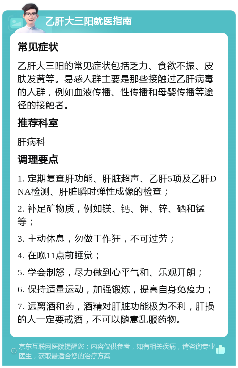 乙肝大三阳就医指南 常见症状 乙肝大三阳的常见症状包括乏力、食欲不振、皮肤发黄等。易感人群主要是那些接触过乙肝病毒的人群，例如血液传播、性传播和母婴传播等途径的接触者。 推荐科室 肝病科 调理要点 1. 定期复查肝功能、肝脏超声、乙肝5项及乙肝DNA检测、肝脏瞬时弹性成像的检查； 2. 补足矿物质，例如镁、钙、钾、锌、硒和锰等； 3. 主动休息，勿做工作狂，不可过劳； 4. 在晚11点前睡觉； 5. 学会制怒，尽力做到心平气和、乐观开朗； 6. 保持适量运动，加强锻炼，提高自身免疫力； 7. 远离酒和药，酒精对肝脏功能极为不利，肝损的人一定要戒酒，不可以随意乱服药物。