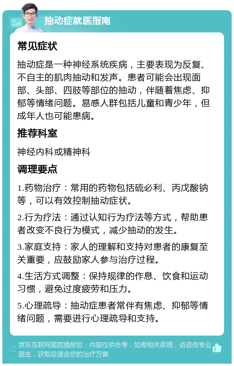 抽动症就医指南 常见症状 抽动症是一种神经系统疾病，主要表现为反复、不自主的肌肉抽动和发声。患者可能会出现面部、头部、四肢等部位的抽动，伴随着焦虑、抑郁等情绪问题。易感人群包括儿童和青少年，但成年人也可能患病。 推荐科室 神经内科或精神科 调理要点 1.药物治疗：常用的药物包括硫必利、丙戊酸钠等，可以有效控制抽动症状。 2.行为疗法：通过认知行为疗法等方式，帮助患者改变不良行为模式，减少抽动的发生。 3.家庭支持：家人的理解和支持对患者的康复至关重要，应鼓励家人参与治疗过程。 4.生活方式调整：保持规律的作息、饮食和运动习惯，避免过度疲劳和压力。 5.心理疏导：抽动症患者常伴有焦虑、抑郁等情绪问题，需要进行心理疏导和支持。