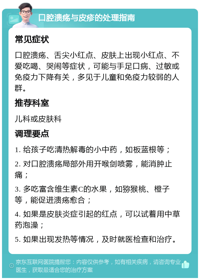 口腔溃疡与皮疹的处理指南 常见症状 口腔溃疡、舌尖小红点、皮肤上出现小红点、不爱吃喝、哭闹等症状，可能与手足口病、过敏或免疫力下降有关，多见于儿童和免疫力较弱的人群。 推荐科室 儿科或皮肤科 调理要点 1. 给孩子吃清热解毒的小中药，如板蓝根等； 2. 对口腔溃疡局部外用开喉剑喷雾，能消肿止痛； 3. 多吃富含维生素C的水果，如猕猴桃、橙子等，能促进溃疡愈合； 4. 如果是皮肤炎症引起的红点，可以试着用中草药泡澡； 5. 如果出现发热等情况，及时就医检查和治疗。