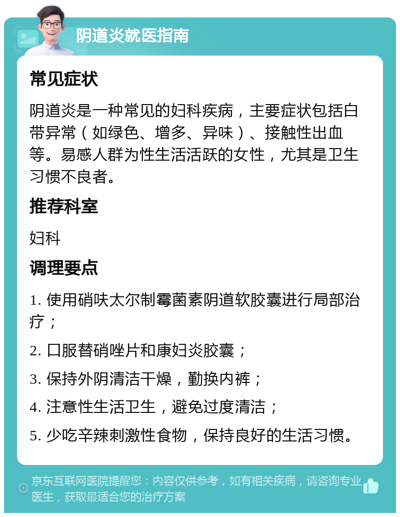 阴道炎就医指南 常见症状 阴道炎是一种常见的妇科疾病，主要症状包括白带异常（如绿色、增多、异味）、接触性出血等。易感人群为性生活活跃的女性，尤其是卫生习惯不良者。 推荐科室 妇科 调理要点 1. 使用硝呋太尔制霉菌素阴道软胶囊进行局部治疗； 2. 口服替硝唑片和康妇炎胶囊； 3. 保持外阴清洁干燥，勤换内裤； 4. 注意性生活卫生，避免过度清洁； 5. 少吃辛辣刺激性食物，保持良好的生活习惯。