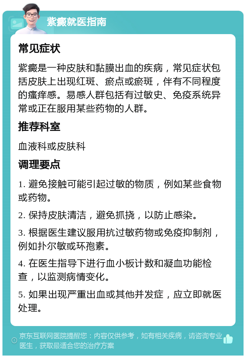 紫癜就医指南 常见症状 紫癜是一种皮肤和黏膜出血的疾病，常见症状包括皮肤上出现红斑、瘀点或瘀斑，伴有不同程度的瘙痒感。易感人群包括有过敏史、免疫系统异常或正在服用某些药物的人群。 推荐科室 血液科或皮肤科 调理要点 1. 避免接触可能引起过敏的物质，例如某些食物或药物。 2. 保持皮肤清洁，避免抓挠，以防止感染。 3. 根据医生建议服用抗过敏药物或免疫抑制剂，例如扑尔敏或环孢素。 4. 在医生指导下进行血小板计数和凝血功能检查，以监测病情变化。 5. 如果出现严重出血或其他并发症，应立即就医处理。