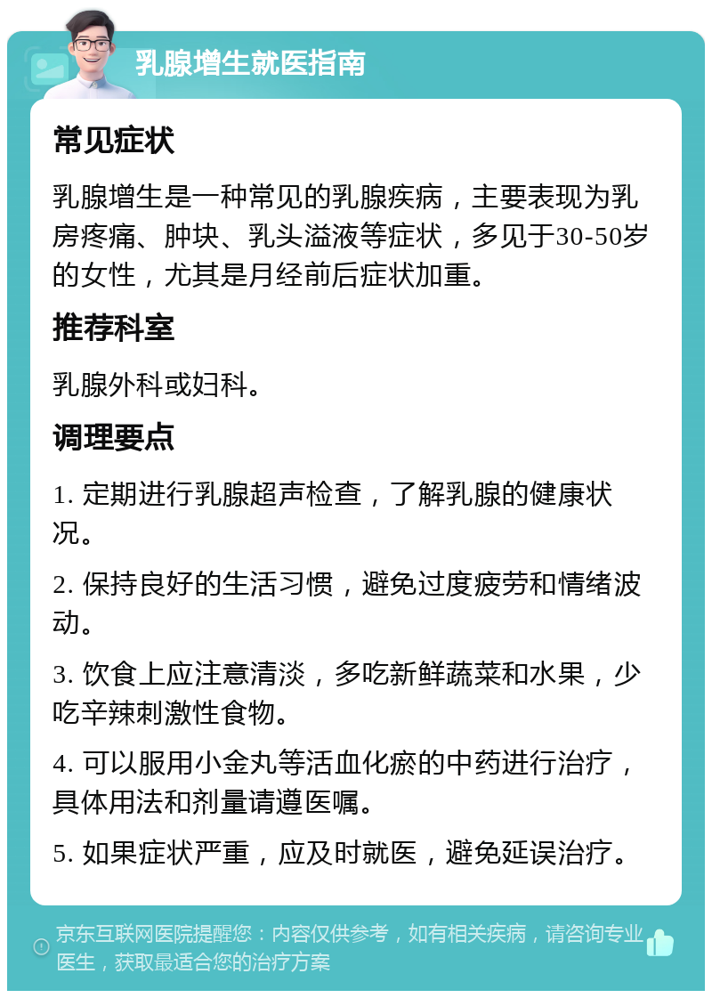 乳腺增生就医指南 常见症状 乳腺增生是一种常见的乳腺疾病，主要表现为乳房疼痛、肿块、乳头溢液等症状，多见于30-50岁的女性，尤其是月经前后症状加重。 推荐科室 乳腺外科或妇科。 调理要点 1. 定期进行乳腺超声检查，了解乳腺的健康状况。 2. 保持良好的生活习惯，避免过度疲劳和情绪波动。 3. 饮食上应注意清淡，多吃新鲜蔬菜和水果，少吃辛辣刺激性食物。 4. 可以服用小金丸等活血化瘀的中药进行治疗，具体用法和剂量请遵医嘱。 5. 如果症状严重，应及时就医，避免延误治疗。