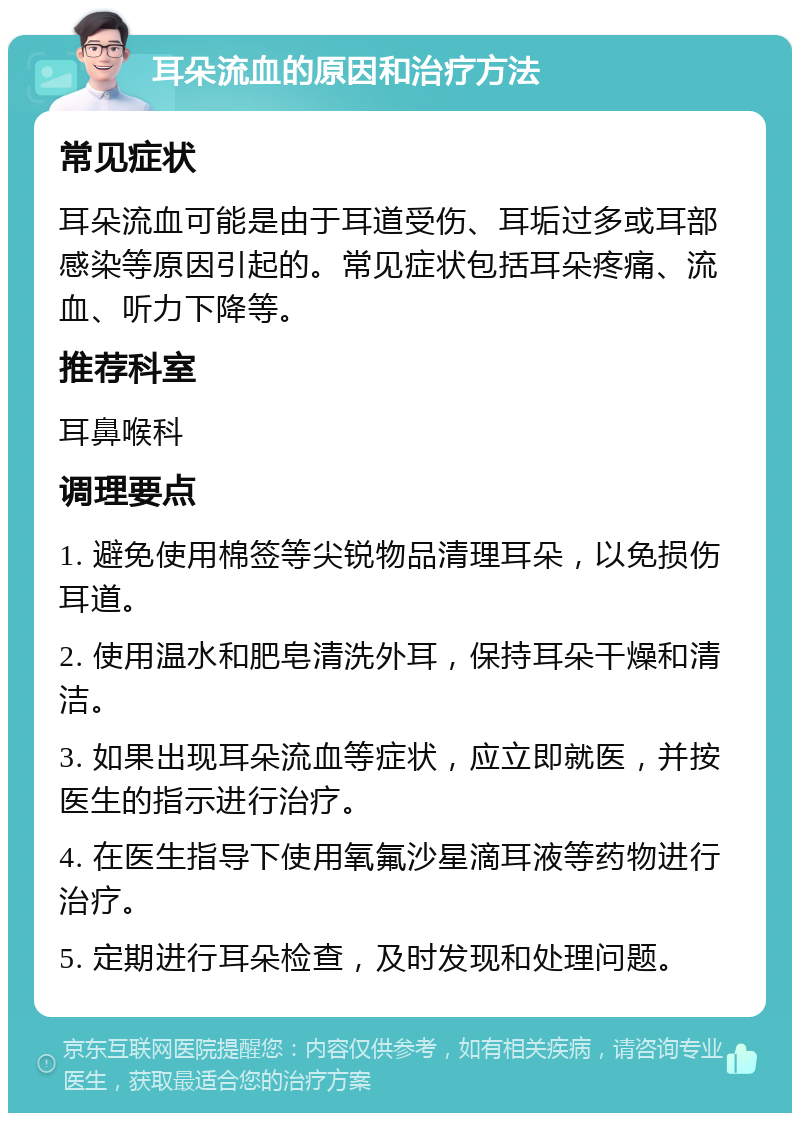 耳朵流血的原因和治疗方法 常见症状 耳朵流血可能是由于耳道受伤、耳垢过多或耳部感染等原因引起的。常见症状包括耳朵疼痛、流血、听力下降等。 推荐科室 耳鼻喉科 调理要点 1. 避免使用棉签等尖锐物品清理耳朵，以免损伤耳道。 2. 使用温水和肥皂清洗外耳，保持耳朵干燥和清洁。 3. 如果出现耳朵流血等症状，应立即就医，并按医生的指示进行治疗。 4. 在医生指导下使用氧氟沙星滴耳液等药物进行治疗。 5. 定期进行耳朵检查，及时发现和处理问题。