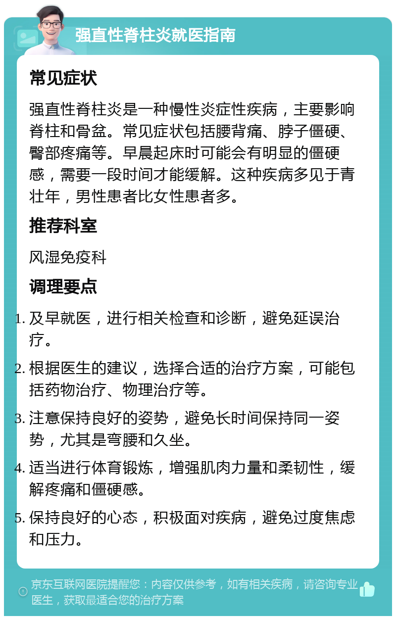 强直性脊柱炎就医指南 常见症状 强直性脊柱炎是一种慢性炎症性疾病，主要影响脊柱和骨盆。常见症状包括腰背痛、脖子僵硬、臀部疼痛等。早晨起床时可能会有明显的僵硬感，需要一段时间才能缓解。这种疾病多见于青壮年，男性患者比女性患者多。 推荐科室 风湿免疫科 调理要点 及早就医，进行相关检查和诊断，避免延误治疗。 根据医生的建议，选择合适的治疗方案，可能包括药物治疗、物理治疗等。 注意保持良好的姿势，避免长时间保持同一姿势，尤其是弯腰和久坐。 适当进行体育锻炼，增强肌肉力量和柔韧性，缓解疼痛和僵硬感。 保持良好的心态，积极面对疾病，避免过度焦虑和压力。