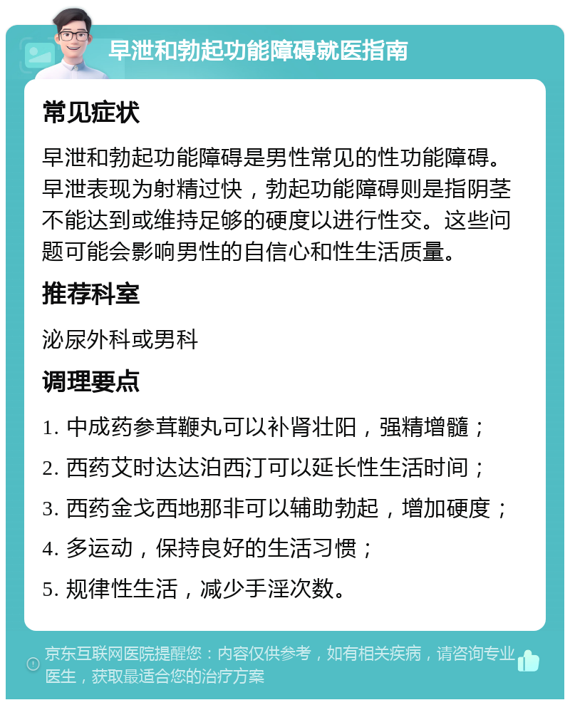 早泄和勃起功能障碍就医指南 常见症状 早泄和勃起功能障碍是男性常见的性功能障碍。早泄表现为射精过快，勃起功能障碍则是指阴茎不能达到或维持足够的硬度以进行性交。这些问题可能会影响男性的自信心和性生活质量。 推荐科室 泌尿外科或男科 调理要点 1. 中成药参茸鞭丸可以补肾壮阳，强精增髓； 2. 西药艾时达达泊西汀可以延长性生活时间； 3. 西药金戈西地那非可以辅助勃起，增加硬度； 4. 多运动，保持良好的生活习惯； 5. 规律性生活，减少手淫次数。