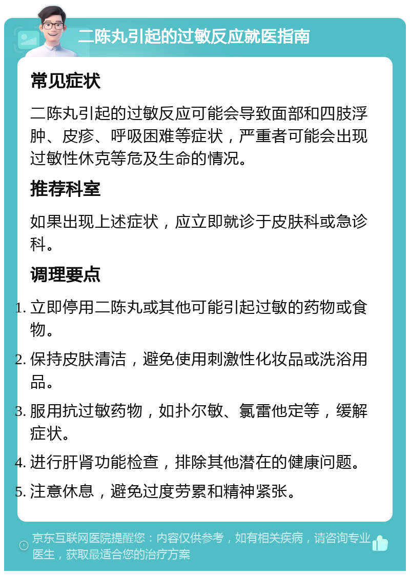 二陈丸引起的过敏反应就医指南 常见症状 二陈丸引起的过敏反应可能会导致面部和四肢浮肿、皮疹、呼吸困难等症状，严重者可能会出现过敏性休克等危及生命的情况。 推荐科室 如果出现上述症状，应立即就诊于皮肤科或急诊科。 调理要点 立即停用二陈丸或其他可能引起过敏的药物或食物。 保持皮肤清洁，避免使用刺激性化妆品或洗浴用品。 服用抗过敏药物，如扑尔敏、氯雷他定等，缓解症状。 进行肝肾功能检查，排除其他潜在的健康问题。 注意休息，避免过度劳累和精神紧张。