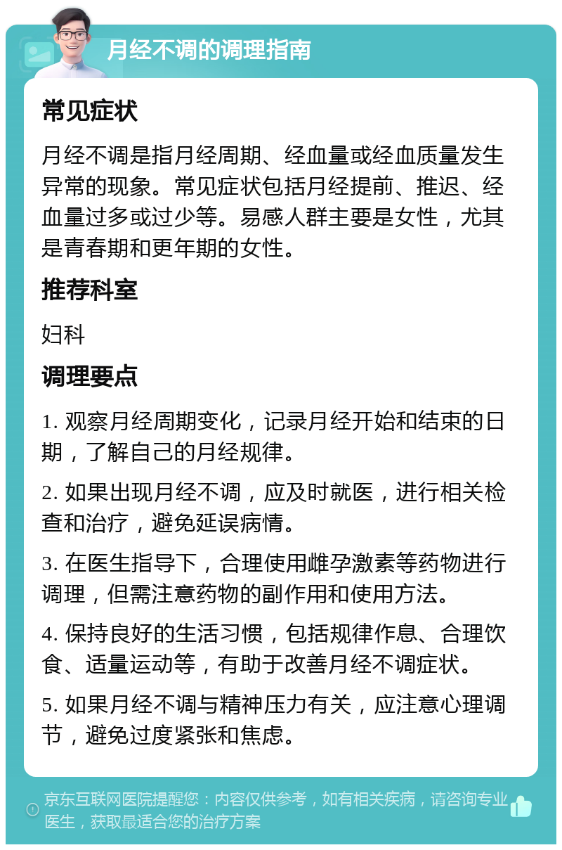 月经不调的调理指南 常见症状 月经不调是指月经周期、经血量或经血质量发生异常的现象。常见症状包括月经提前、推迟、经血量过多或过少等。易感人群主要是女性，尤其是青春期和更年期的女性。 推荐科室 妇科 调理要点 1. 观察月经周期变化，记录月经开始和结束的日期，了解自己的月经规律。 2. 如果出现月经不调，应及时就医，进行相关检查和治疗，避免延误病情。 3. 在医生指导下，合理使用雌孕激素等药物进行调理，但需注意药物的副作用和使用方法。 4. 保持良好的生活习惯，包括规律作息、合理饮食、适量运动等，有助于改善月经不调症状。 5. 如果月经不调与精神压力有关，应注意心理调节，避免过度紧张和焦虑。