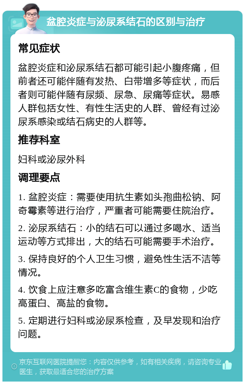 盆腔炎症与泌尿系结石的区别与治疗 常见症状 盆腔炎症和泌尿系结石都可能引起小腹疼痛，但前者还可能伴随有发热、白带增多等症状，而后者则可能伴随有尿频、尿急、尿痛等症状。易感人群包括女性、有性生活史的人群、曾经有过泌尿系感染或结石病史的人群等。 推荐科室 妇科或泌尿外科 调理要点 1. 盆腔炎症：需要使用抗生素如头孢曲松钠、阿奇霉素等进行治疗，严重者可能需要住院治疗。 2. 泌尿系结石：小的结石可以通过多喝水、适当运动等方式排出，大的结石可能需要手术治疗。 3. 保持良好的个人卫生习惯，避免性生活不洁等情况。 4. 饮食上应注意多吃富含维生素C的食物，少吃高蛋白、高盐的食物。 5. 定期进行妇科或泌尿系检查，及早发现和治疗问题。