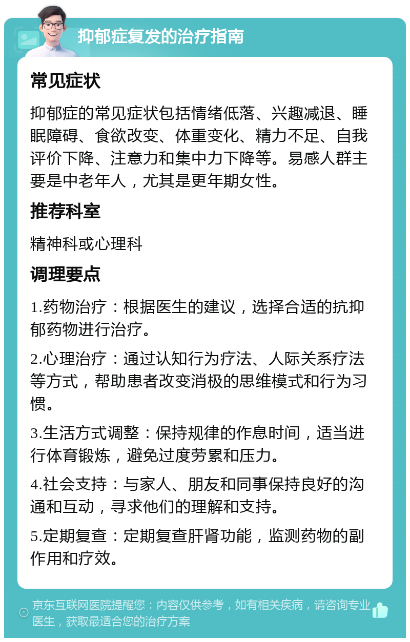 抑郁症复发的治疗指南 常见症状 抑郁症的常见症状包括情绪低落、兴趣减退、睡眠障碍、食欲改变、体重变化、精力不足、自我评价下降、注意力和集中力下降等。易感人群主要是中老年人，尤其是更年期女性。 推荐科室 精神科或心理科 调理要点 1.药物治疗：根据医生的建议，选择合适的抗抑郁药物进行治疗。 2.心理治疗：通过认知行为疗法、人际关系疗法等方式，帮助患者改变消极的思维模式和行为习惯。 3.生活方式调整：保持规律的作息时间，适当进行体育锻炼，避免过度劳累和压力。 4.社会支持：与家人、朋友和同事保持良好的沟通和互动，寻求他们的理解和支持。 5.定期复查：定期复查肝肾功能，监测药物的副作用和疗效。