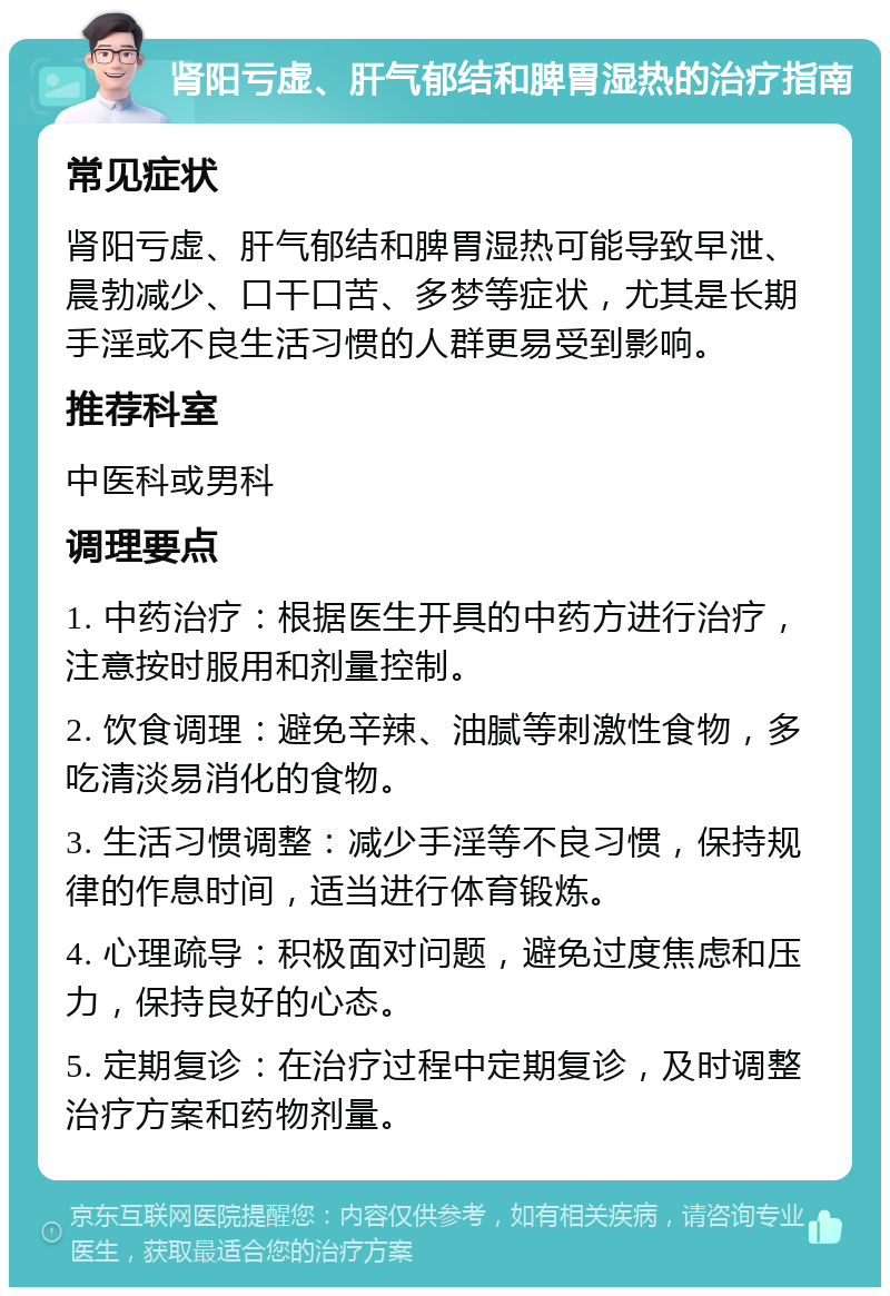 肾阳亏虚、肝气郁结和脾胃湿热的治疗指南 常见症状 肾阳亏虚、肝气郁结和脾胃湿热可能导致早泄、晨勃减少、口干口苦、多梦等症状，尤其是长期手淫或不良生活习惯的人群更易受到影响。 推荐科室 中医科或男科 调理要点 1. 中药治疗：根据医生开具的中药方进行治疗，注意按时服用和剂量控制。 2. 饮食调理：避免辛辣、油腻等刺激性食物，多吃清淡易消化的食物。 3. 生活习惯调整：减少手淫等不良习惯，保持规律的作息时间，适当进行体育锻炼。 4. 心理疏导：积极面对问题，避免过度焦虑和压力，保持良好的心态。 5. 定期复诊：在治疗过程中定期复诊，及时调整治疗方案和药物剂量。